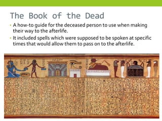 The Book of the Dead
• A how-to guide for the deceased person to use when making
  their way to the afterlife.
• It included spells which were supposed to be spoken at specific
  times that would allow them to pass on to the afterlife.
 