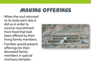 Making Offerings
• When the soul returned
  to its body each day it
  did so in order to
  receive nourishment
  from food that had
  been offered by their
  living family members.
• Families would present
  offerings for their
  deceased family
  members in special
  mortuary temples.
 