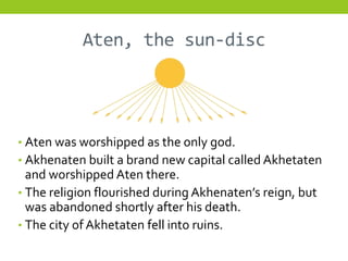 Aten, the sun-disc




• Aten was worshipped as the only god.
• Akhenaten built a brand new capital called Akhetaten
  and worshipped Aten there.
• The religion flourished during Akhenaten’s reign, but
  was abandoned shortly after his death.
• The city of Akhetaten fell into ruins.
 