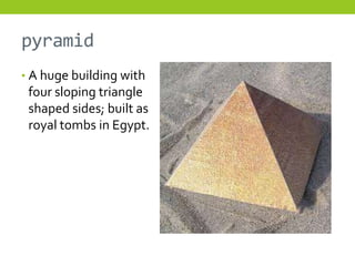 pyramid
• A huge building with
 four sloping triangle
 shaped sides; built as
 royal tombs in Egypt.
 