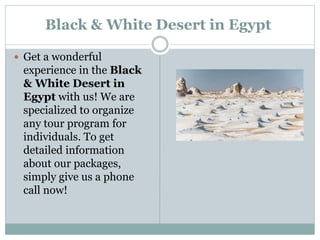 Black & White Desert in Egypt
 Get a wonderful
experience in the Black
& White Desert in
Egypt with us! We are
specialized to organize
any tour program for
individuals. To get
detailed information
about our packages,
simply give us a phone
call now!
 