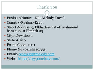 Thank You
 Business Name: - Nile Melody Travel
 Country/Region:-Egypt
 Street Address:-3 Elkhadrawi st off mahmoud
bassiouni st Eltahrir sq
 City:-Downtown
 State:-Cairo
 Postal Code:-11111
 Phone No:-01112220533
 Email:-ceo@egyptmelody.com
 Web: - https://egyptmelody.com/
 