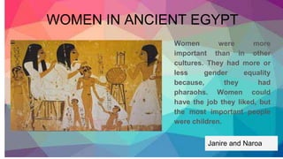 Women were more
important than in other
cultures. They had more or
less gender equality
because, they had
pharaohs. Women could
have the job they liked, but
the most important people
were children.
WOMEN IN ANCIENT EGYPT
Janire and Naroa
 