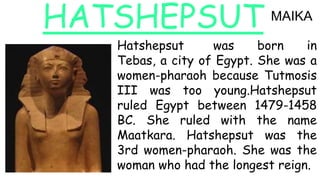HATSHEPSUT
Hatshepsut was born in
Tebas, a city of Egypt. She was a
women-pharaoh because Tutmosis
III was too young.Hatsh...