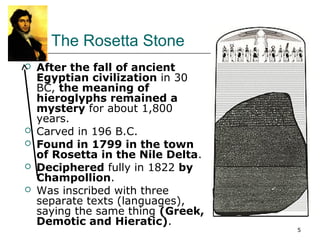 5 
The Rosetta Stone 
 After the fall of ancient 
Egyptian civilization in 30 
BC, the meaning of 
hieroglyphs remained a 
mystery for about 1,800 
years. 
 Carved in 196 B.C. 
 Found in 1799 in the town 
of Rosetta in the Nile Delta. 
 Deciphered fully in 1822 by 
Champollion. 
 Was inscribed with three 
separate texts (languages), 
saying the same thing (Greek, 
Demotic and Hieratic). 
 