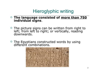 7 
Hieroglyphic writing 
 The language consisted of more than 750 
individual signs. 
 The picture signs can be written from right to 
left; from left to right; or vertically, reading 
downwards. 
 The Egyptians constructed words by using 
different combinations. 
 