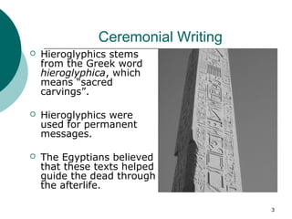 3
Ceremonial Writing
 Hieroglyphics stems
from the Greek word
hieroglyphica, which
means “sacred
carvings”.
 Hieroglyphics were
used for permanent
messages.
 The Egyptians believed
that these texts helped
guide the dead through
the afterlife.
 