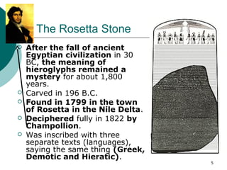 5
The Rosetta Stone
 After the fall of ancient
Egyptian civilization in 30
BC, the meaning of
hieroglyphs remained a
mystery for about 1,800
years.
 Carved in 196 B.C.
 Found in 1799 in the town
of Rosetta in the Nile Delta.
 Deciphered fully in 1822 by
Champollion.
 Was inscribed with three
separate texts (languages),
saying the same thing (Greek,
Demotic and Hieratic).
 
