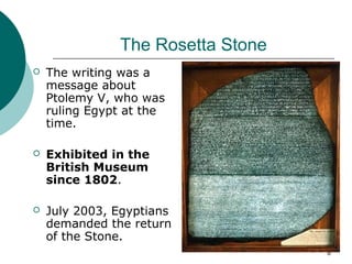 6
The Rosetta Stone
 The writing was a
message about
Ptolemy V, who was
ruling Egypt at the
time.
 Exhibited in the
British Museum
since 1802.
 July 2003, Egyptians
demanded the return
of the Stone.
 