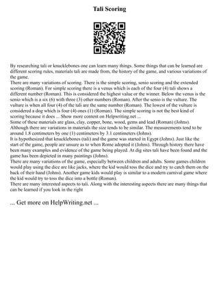 Tali Scoring
By researching tali or knucklebones one can learn many things. Some things that can be learned are
different scoring rules, materials tali are made from, the history of the game, and various variations of
the game.
There are many variations of scoring. There is the simple scoring, senio scoring and the extended
scoring (Roman). For simple scoring there is a venus which is each of the four (4) tali shows a
different number (Roman). This is considered the highest value or the winner. Below the venus is the
senio which is a six (6) with three (3) other numbers (Roman). After the senio is the vulture. The
vulture is when all four (4) of the tali are the same number (Roman). The lowest of the vulture is
considered a dog which is four (4) ones (1) (Roman). The simple scoring is not the best kind of
scoring because it does ... Show more content on Helpwriting.net ...
Some of these materials are glass, clay, copper, bone, wood, gems and lead (Roman) (Johns).
Although there are variations in materials the size tends to be similar. The measurements tend to be
around 1.8 centimeters by one (1) centimeters by 3.1 centimeters (Johns).
It is hypothesized that knucklebones (tali) and the game was started in Egypt (Johns). Just like the
start of the game, people are unsure as to when Rome adopted it (Johns). Through history there have
been many examples and evidence of the game being played. At dig sites tali have been found and the
game has been depicted in many paintings (Johns).
There are many variations of the game, especially between children and adults. Some games children
would play using the dice are like jacks, where the kid would toss the dice and try to catch them on the
back of their hand (Johns). Another game kids would play is similar to a modern carnival game where
the kid would try to toss the dice into a bottle (Roman).
There are many interested aspects to tali. Along with the interesting aspects there are many things that
can be learned if you look in the right
... Get more on HelpWriting.net ...
 