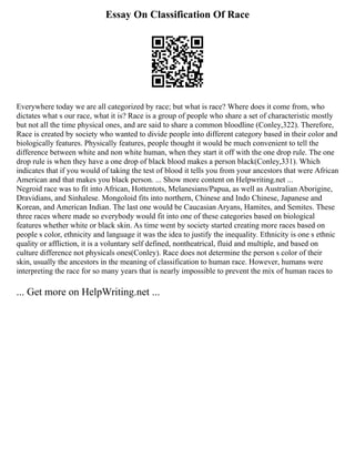 Essay On Classification Of Race
Everywhere today we are all categorized by race; but what is race? Where does it come from, who
dictates what s our race, what it is? Race is a group of people who share a set of characteristic mostly
but not all the time physical ones, and are said to share a common bloodline (Conley,322). Therefore,
Race is created by society who wanted to divide people into different category based in their color and
biologically features. Physically features, people thought it would be much convenient to tell the
difference between white and non white human, when they start it off with the one drop rule. The one
drop rule is when they have a one drop of black blood makes a person black(Conley,331). Which
indicates that if you would of taking the test of blood it tells you from your ancestors that were African
American and that makes you black person. ... Show more content on Helpwriting.net ...
Negroid race was to fit into African, Hottentots, Melanesians/Papua, as well as Australian Aborigine,
Dravidians, and Sinhalese. Mongoloid fits into northern, Chinese and Indo Chinese, Japanese and
Korean, and American Indian. The last one would be Caucasian Aryans, Hamites, and Semites. These
three races where made so everybody would fit into one of these categories based on biological
features whether white or black skin. As time went by society started creating more races based on
people s color, ethnicity and language it was the idea to justify the inequality. Ethnicity is one s ethnic
quality or affliction, it is a voluntary self defined, nontheatrical, fluid and multiple, and based on
culture difference not physicals ones(Conley). Race does not determine the person s color of their
skin, usually the ancestors in the meaning of classification to human race. However, humans were
interpreting the race for so many years that is nearly impossible to prevent the mix of human races to
... Get more on HelpWriting.net ...
 