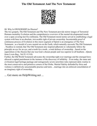 The Old Testament And The New Testament
80. Why Is OWNERSHIP An Illusion?
The two gospels, The Old Testament and The New Testament provide mirror images of Terrestrial
Humans mentality Evolution and the comprehensive overview of the mental developmental trends
over a span covering last five millennia. The Old Testament moral norms served in establishing a legal
system with base in an absolute, irrevocable right of private ownership. Incontestable proof of
continuous process of Evolution in this micro segment of Spiral is an emergence of The New
Testament , as a herald of a new mental era on the Earth, which naturally succeeds The Old Testament
. Needless to remind, that The Old Testament also inspired adherents to vehemently follow the
principle an eye for an eye, and a tooth for a tooth , a total defence of ownership ...based on the
superstition or the illusion that one was God s chosen people and was superior to all heathens . (Quote
from Livets Bog , Vol IV #1310)
Further, the Old World Testament advocates the ownership right over marriage and the emerged laws
allowed a capital punishment in the instance of the discovery of infidelity . Even today, the same anti
civilization legal heritage package and outrageously severe unwritten rules represent daily routine in
the most conservative and primitive corners of the Globe. Marital fidelity defended by force and
violence is definitively unsustainable practice and turns ...marriage into an enforced consolidation of
an imaginary right of ownership ,
... Get more on HelpWriting.net ...
 