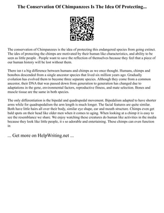 The Conservation Of Chimpanzees Is The Idea Of Protecting...
The conservation of Chimpanzees is the idea of protecting this endangered species from going extinct.
The ides of protecting the chimps are motivated by their human like characteristics, and ability to be
seen as little people . People want to save the reflection of themselves because they feel that a piece of
our human history will be lost without them.
There isn t a big difference between humans and chimps as we once thought. Humans, chimps and
bonobos descended from a single ancestor species that lived six million years ago. Gradually
evolution has evolved them to become three separate species. Although they come from a common
ancestor, their DNA that was passed down from generation to generation has changed due to
adaptations in the gene, environmental factors, reproductive fitness, and mate selection. Bones and
muscle tissue are the same in both species.
The only differentiation is the bipedal and quadrupedal movement. Bipedalism adapted to have shorter
arms while for quadrupedalism the arm length is much longer. The facial features are quite similar.
Both have little hairs all over their body, similar eye shape, ear and mouth structure. Chimps even get
bald spots on their head like older men when it comes to aging. When looking at a chimp it is easy to
see the resemblance we share. We enjoy watching these creatures do human like activities in the media
because they look like little people, it s so adorable and entertaining. These chimps can even function
in
... Get more on HelpWriting.net ...
 