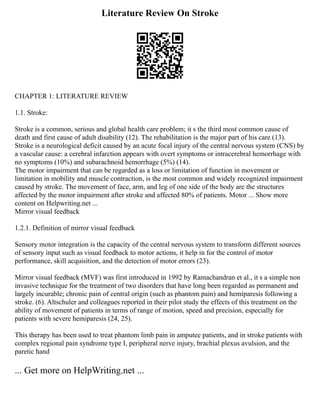 Literature Review On Stroke
CHAPTER 1: LITERATURE REVIEW
1.1. Stroke:
Stroke is a common, serious and global health care problem; it s the third most common cause of
death and first cause of adult disability (12). The rehabilitation is the major part of his care (13).
Stroke is a neurological deficit caused by an acute focal injury of the central nervous system (CNS) by
a vascular cause: a cerebral infarction appears with overt symptoms or intracerebral hemorrhage with
no symptoms (10%) and subarachnoid hemorrhage (5%) (14).
The motor impairment that can be regarded as a loss or limitation of function in movement or
limitation in mobility and muscle contraction, is the most common and widely recognized impairment
caused by stroke. The movement of face, arm, and leg of one side of the body are the structures
affected by the motor impairment after stroke and affected 80% of patients. Motor ... Show more
content on Helpwriting.net ...
Mirror visual feedback
1.2.1. Definition of mirror visual feedback
Sensory motor integration is the capacity of the central nervous system to transform different sources
of sensory input such as visual feedback to motor actions, it help in for the control of motor
performance, skill acquisition, and the detection of motor errors (23).
Mirror visual feedback (MVF) was first introduced in 1992 by Ramachandran et al., it s a simple non
invasive technique for the treatment of two disorders that have long been regarded as permanent and
largely incurable; chronic pain of central origin (such as phantom pain) and hemiparesis following a
stroke. (6). Altschuler and colleagues reported in their pilot study the effects of this treatment on the
ability of movement of patients in terms of range of motion, speed and precision, especially for
patients with severe hemiparesis (24, 25).
This therapy has been used to treat phantom limb pain in amputee patients, and in stroke patients with
complex regional pain syndrome type I, peripheral nerve injury, brachial plexus avulsion, and the
paretic hand
... Get more on HelpWriting.net ...
 