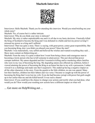 Macbeth Interview
Interviewer: Hello Macbeth. Thank you for attending this interview. Would you mind briefing me your
whole story?
Macbeth: Yes, of course but it s rather intricate.
Interviewer: Why do you think your story is intricate?
Macbeth: My story is rather unpredictable one and it is all due to my hasty decisions. I basically killed
the King of Scotland to become the King and I was defeated in a battle and lost my power as king! I
misused my power as a king and I suffered.
Interviewer: That was quite a story. There s a saying, with great power, comes great responsibility. But
you becoming King, don t you think you abused your power? Since the start?
Macbeth: I was materialistic, very selfish and believed the witches and wanted everything they said ...
Show more content on Helpwriting.net ...
Macbeth: From the story it is quite evident how I went from being a brave and courageous man to
becoming a lowly person who has to kill someone to attain power. This just showed that power
corrupts ambition. My nature degraded and this I resorted to killing and/or murdering others families
who were in my way of becoming the king. My degrading nature also affected my ambition, before I
viewed attaining the power of becoming the King as an honor but due to my wife s persuasion, I rather
viewed it as a challenge and made sure that I acquired it. This ended up having a negative impact on
all the other characters in the story. From the guards to the little children, no one was spared. Many
lost their families, children lost their fathers and vice versa. I became so caught up with the power of
becoming the King that I even lost my wife. Even she had become corrupt with power but guilt caught
up to her earlier than me and she killed herself. It was such a shame!
Interviewer: If you could have the chance to change your actions and rectify what you had done, what
would you do? How would your resulting new actions have a different impact on what will
... Get more on HelpWriting.net ...
 