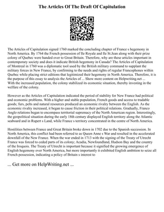 The Articles Of The Draft Of Capitulation
The Articles of Capitulation signed 1760 marked the concluding chapter of France s hegemony in
North America. By 1764 the French possession of Ile Royale and Ile St.Jean along with their prize
colony of Quebec were handed over to Great Britain. Therefore, why are these articles important in
contemporary society and does it indicate British hegemony in Canada? The Articles of Capitulation
of Montreal in 1760 was a diplomatic tool used by the British military command to supplant the
military forces in New France, by confirming to the needs and rights of regular Francophones within
Quebec while placing strict editions that legitimized their hegemony in North America. Therefore, it is
the purpose of this essay to analysis the Articles of ... Show more content on Helpwriting.net ...
With the increased population, the colony stabilized its economic situation, thereby investing in the
welfare of the colony.
However as the Articles of Capitulation indicated the period of stability for New France had political
and economic problems. With a higher and stable population, French goods and access to tradable
goods; furs, pelts and natural resources produced an economic rivalry between the English. As the
economic rivalry increased, it began to cause friction in their political relations. Gradually, Franco
Anglo relations began to encompass territorial supremacy of the North American region. Interestingly,
the geopolitical situation during the early 18th century displayed English territory along the Atlantic
seaboard and in Rupert s Land, while France s territory concentrated in the centre of North America.
Hostilities between France and Great Britain broke down in 1702 due to the Spanish succession. In
North America, this conflict had been referred to as Queen Anne s War and resulted in the accelerated
downfall of the New France. When the war ended in 1713 with the signing of the Treaty of Utrecht
France was forced to ceded parts of its colony; Acadia, Newfoundland, Hudson Bay and the country
of the Iroquois. The Treaty of Utrecht is important because it signified the growing emergence of
English hegemony over North America, but more importantly it exhibited English ambition to seize all
French possession, indicating a policy of Britain s interest to
... Get more on HelpWriting.net ...
 