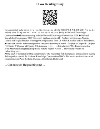 I Love Reading Essay
Government of India b i n n o v a i c u l t u r w u s i n e s f E N T R E P R E N E UR S H I P m n a d c
a t i o n u o n P l o y m e n t l t h e v i r o n m e n t n a n c e A Study by National Knowledge
Commission Entrepreneurship in India National Knowledge Commission 2008 National
Knowledge Commission, 2008 This report has been prepared by Amlanjyoti Goswami, Namita
Dalmia and Megha Pradhan with support and guidance from Dr. Ashok Kolaskar and Mr. Sunil Bahri.
Table of Contents Acknowledgements Executive Summary Chapter I Chapter II Chapter III Chapter
IV Chapter V Chapter VI Chapter VII Annexure I : : : : : : : : Introduction: Why Entrepreneurship
What Motivates Entrepreneurship Socio cultural Factors Access ... Show more content on
Helpwriting.net ...
At the heart of the report are the entrepreneurs, who responded with tremendous enthusiasm in sharing
their experiences with the National Knowledge Commission (NKC). The oneon one interviews with
entrepreneurs in Pune, Kolkata, Chennai, Ahmedabad, Hyderabad
... Get more on HelpWriting.net ...
 