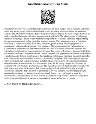 Grantham University Case Study
Grantham University was founded in nineteen fifty one. Its main campus was in Southern California
and it was started as part of the traditional college and university movement of the late twentieth
century. The interest in Grantham s degree programs increased beyond the main campus therefore the
college developed distance education programs to teach globally. The advancement of technology
increased the college s ability to serve the increasing number of students. Grantham began offering
degree programs entirely online in the late nineteen nineties. The mission statement at Grantham
University is to provide quality, accessible, affordable, professionally relevant programs in a
continuously changing global society . This mission ... Show more content on Helpwriting.net ...
Collaboration and interaction adds extensively to the value of a learner s academic program. The
interactions/collaborations, in combination with prescribed course milestones, is designed to facilitate
the learners successful completion of each class in a manner that supports the attainment of the learner
s academic goals. To help each learner in their academic performance Grantham University provides
each learner with student advisors to support each student throughout their chosen degree program.
Upon enrollment each learner is assigned a student advisor. The student advisors maintain regular
communications with the learner to create realistic goals for the timely completion of courses to
correlate with each learner s graduation goals. The student advisor will celebrate achievements with
each learner and assist the learner in their educational growth. Grantham University sets high
educational standards. The University is committed to provide a quality academic experience, to
continually assess and re evaluate its academic model. Learners are challenged to meet the
requirements, and adjustments are made to meet the needs of every learner. Grantham faculty have
incorporate into class several learning styles making it easier for learners to remain
... Get more on HelpWriting.net ...
 