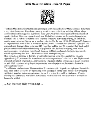 Sixth Mass Extinction Research Paper
The Sixth Mass Extinction? Is the earth entering its sixth mass extinction? Many scientists think that it
s very clear that we are. There have currently been five mass extinctions, and they all have a huge
common factor: they happened over many, many years. Over those many years extreme amounts of
species died out. Right now, approximately one third of land animals are decreasing in population
numbers. This is just one factor that leads scientists to believe that we are entering, or already in,
another mass extinction. So, are we in another extinction? In the past 10,500 13,000 years 77.5 percent
of large mammals went extinct in North and South America. Scientists also examined a group of 177
mammals and discovered that in the past 115 years they had lost over 30 percent of their land, and 40
percent of them has decreased immensely in population. The decrease is ongoing, even within
common species populations. Even though there are still high numbers of elephants, for example,
there is significantly less than ... Show more content on Helpwriting.net ...
Bird populations continue to dwindle. Invertebrates make up about 97 percent of life on earth;
approximately 30 percent of the invertebrates are at endangerment of extinction. About 51 percent of
mammals are at risk of extinction. Approximately 68 percent of plant species are at risk of extinction
as well. If all organisms are going through massive losses in population, how could that not be
affecting biodiversity?
The effects on biodiversity of this extinction will be catastrophic. If species are dying out links of the
food chain and of food webs are be missing. With less species on the earth, because they are dying
within this so called sixth mass extinction , the earth is getting less and less biodiverse. With the
missing links of the food web/chains that causes a reaction in which whole habitats or biomes will
become be void of
... Get more on HelpWriting.net ...
 