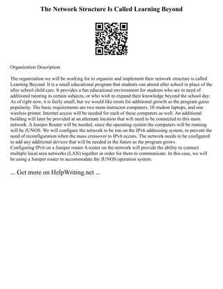 The Network Structure Is Called Learning Beyond
Organization Description
The organization we will be working for to organize and implement their network structure is called
Learning Beyond. It is a small educational program that students can attend after school in place of the
after school child care. It provides a fun educational environment for students who are in need of
additional tutoring in certain subjects, or who wish to expand their knowledge beyond the school day.
As of right now, it is fairly small, but we would like room for additional growth as the program gains
popularity. The basic requirements are two main instructor computers, 10 student laptops, and one
wireless printer. Internet access will be needed for each of these computers as well. An additional
building will later be provided at an alternate location that will need to be connected to this main
network. A Juniper Router will be needed, since the operating system the computers will be running
will be JUNOS. We will configure the network to be run on the IPv6 addressing system, to prevent the
need of reconfiguration when the mass crossover to IPv6 occurs. The network needs to be configured
to add any additional devices that will be needed in the future as the program grows.
Configuring IPv6 on a Juniper router A router on the network will provide the ability to connect
multiple local area networks (LAN) together in order for them to communicate. In this case, we will
be using a Juniper router to accommodate the JUNOS operation system.
... Get more on HelpWriting.net ...
 