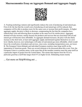Macroeconomics Essay on Aggregate Demand and Aggregate Supply
A. Fracking technology matures and significantly reduces the costs of producing oil and natural gas.
First of all, the fact that the overall costs of producing oil and natural gas will be reduced, then
companies will be able to produce more for the same costs or increase their profit margins. At higher
aggregate supply, the price is likely to decrease, compensating the fact that the companies have
reduced their costs and allowing them to produce at the same level for similar prices. Aggregate
demand will also increase, mainly because the products and services that are associated with oil and
natural gas will become more affordable. As aggregate demand increases, the price will also likely
increase in the short term, at least until aggregate supply and demand regulate themselves at a new
level. Ideally, however, new technologies will make oil and natural gas more affordable, which would
lower the overall price of products and services, since costs, including transportation costs, are lower.
B. The European Union disbands and individual European countries enact large tariffs on the
importation of American goods. There are several elements to be discussed about this event. First, the
European Union is a customs union, in the sense that all the member countries enact the same tariff on
a particular import of goods from the United States. This means that imports from the US of a
particular good has a tariff that ranges from 0 % to higher levels. Disbanding means mainly
... Get more on HelpWriting.net ...
 