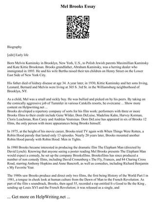 Mel Brooks Essay
Biography
[edit] Early life
Born Melvin Kaminsky in Brooklyn, New York, U.S., to Polish Jewish parents Maximillian Kaminsky
and Kate Kittie Brookman. Brooks grandfather, Abraham Kaminsky, was a herring dealer who
immigrated in 1893. He and his wife Bertha raised their ten children on Henry Street on the Lower
East Side of New York City.
His father died of kidney disease at age 34. A year later, in 1930, Kittie Kaminsky and her sons Irving,
Leonard, Bernard and Melvin were living at 365 S. 3rd St. in the Williamsburg neighborhood of
Brooklyn, NY.
As a child, Mel was a small and sickly boy. He was bullied and picked on by his peers. By taking on
the comically aggressive job of Tummler in various Catskills resorts, he overcame ... Show more
content on Helpwriting.net ...
Brooks developed a repertory company of sorts for his film work: performers with three or more
Brooks films to their credit include Gene Wilder, Dom DeLuise, Madeline Kahn, Harvey Korman,
Cloris Leachman, Ron Carey and Andréas Voutsinas. Dom DeLuise has appeared in six of Brooks 12
films, the only person with more appearances being Brooks himself.
In 1975, at the height of his movie career, Brooks tried TV again with When Things Were Rotten, a
Robin Hood parody that lasted only 13 episodes. Nearly 20 years later, Brooks mounted another
Robin Hood parody with Robin Hood: Men in Tights.
In 1980 Brooks became interested in producing the dramatic film The Elephant Man (directed by
David Lynch). Knowing that anyone seeing a poster reading Mel Brooks presents The Elephant Man
would expect a comedy, he set up the company Brooksfilms. Brooksfilms has since produced a
number of non comedy films, including David Cronenberg s The Fly, Frances, and 84 Charing Cross
Road, starring Anthony Hopkins and Anne Bancroft, as well as comedies, including Richard Benjamin
s My Favorite Year.
The 1980s saw Brooks produce and direct only two films, the first being History of the World Part I in
1981, a tongue in cheek look at human culture from the Dawn of Man to the French Revolution. As
part of the film s soundtrack, Brooks, then aged 55, recorded a rap entitled It s Good to Be the King ,
sending up Louis XVI and the French Revolution; it was released as a single, and
... Get more on HelpWriting.net ...
 