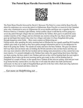 The Patrol Ryan Flavelle Foreword By David J Bercuson
The Patrol Ryan Flavelle foreword by David J. Bercuson The Patrol is a story told by Ryan Flavelle
about his experience on a seven day patrol in Afghanistan, Ryan Flavelle is a reservist in the Canadian
army who volunteered to serve in Afghanistan for seven months and Ryan was a signaller for the
Princess Patricia s Canadian Light Infantry. Initial conflict, Ryan is told that he will be going on a
seven day patrol through villages that are controlled by the Taliban, their goal is to patrol the areas
conduct searches of the villages and too eliminate any enemies along the way, Ryan and his squad
gear up and begin their patrol, they clear two villages and make it to base Zangabad after going
through dangerous mine fields ... Show more content on Helpwriting.net ...
Falling action, after spending the early morning back at Mushan the two squads equalling 80 Canadian
soldiers gets ready to go back as they have gotten enough information and as it is too dangerous for
them to be going any further. The squads are ready and leave for base Talukan. The guys are almost
half way there and can barely take on holding the 60 kilo and above kits on their backs and they are
also way more attentive after the last incident and are taking more precautions as they cannot have any
more injuries. It is around midnight as the Talukan base radios the squad letting them know that they
see them coming, the boys make it into Talukan and rest as they will be heading back the next night to
Zangabad, Ryan wakes up the next morning and he gets ready as they will be heading back to
Zangabad in a couple of hours, as the squads leave Talukan all the men are aching, tired and just want
to go home but they cannot show it as they fear it will make the others lose faith and become
unfocused. As they are in sight of Zangabad Ryan gets hit in the face with a flash and a big explosion
following it, he is stunned and takes a knee he
... Get more on HelpWriting.net ...
 