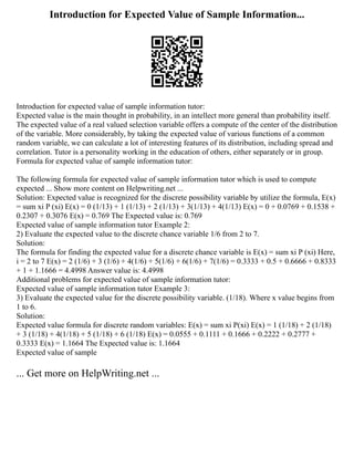 Introduction for Expected Value of Sample Information...
Introduction for expected value of sample information tutor:
Expected value is the main thought in probability, in an intellect more general than probability itself.
The expected value of a real valued selection variable offers a compute of the center of the distribution
of the variable. More considerably, by taking the expected value of various functions of a common
random variable, we can calculate a lot of interesting features of its distribution, including spread and
correlation. Tutor is a personality working in the education of others, either separately or in group.
Formula for expected value of sample information tutor:
The following formula for expected value of sample information tutor which is used to compute
expected ... Show more content on Helpwriting.net ...
Solution: Expected value is recognized for the discrete possibility variable by utilize the formula, E(x)
= sum xi P (xi) E(x) = 0 (1/13) + 1 (1/13) + 2 (1/13) + 3(1/13) + 4(1/13) E(x) = 0 + 0.0769 + 0.1538 +
0.2307 + 0.3076 E(x) = 0.769 The Expected value is: 0.769
Expected value of sample information tutor Example 2:
2) Evaluate the expected value to the discrete chance variable 1/6 from 2 to 7.
Solution:
The formula for finding the expected value for a discrete chance variable is E(x) = sum xi P (xi) Here,
i = 2 to 7 E(x) = 2 (1/6) + 3 (1/6) + 4(1/6) + 5(1/6) + 6(1/6) + 7(1/6) = 0.3333 + 0.5 + 0.6666 + 0.8333
+ 1 + 1.1666 = 4.4998 Answer value is: 4.4998
Additional problems for expected value of sample information tutor:
Expected value of sample information tutor Example 3:
3) Evaluate the expected value for the discrete possibility variable. (1/18). Where x value begins from
1 to 6.
Solution:
Expected value formula for discrete random variables: E(x) = sum xi P(xi) E(x) = 1 (1/18) + 2 (1/18)
+ 3 (1/18) + 4(1/18) + 5 (1/18) + 6 (1/18) E(x) = 0.0555 + 0.1111 + 0.1666 + 0.2222 + 0.2777 +
0.3333 E(x) = 1.1664 The Expected value is: 1.1664
Expected value of sample
... Get more on HelpWriting.net ...
 