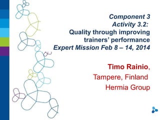 Component 3
Activity 3.2:
Quality through improving
trainers’ performance
Expert Mission Feb 8 – 14, 2014

Timo Rainio,
Tampere, Finland
Hermia Group

 