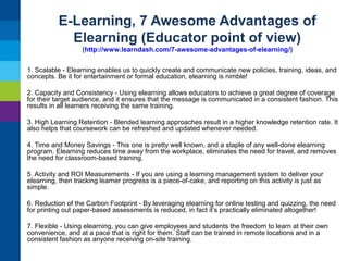 E-Learning, 7 Awesome Advantages of
Elearning (Educator point of view)
(http://www.learndash.com/7-awesome-advantages-of-elearning/)
1. Scalable - Elearning enables us to quickly create and communicate new policies, training, ideas, and
concepts. Be it for entertainment or formal education, elearning is nimble!
2. Capacity and Consistency - Using elearning allows educators to achieve a great degree of coverage
for their target audience, and it ensures that the message is communicated in a consistent fashion. This
results in all learners receiving the same training.
3. High Learning Retention - Blended learning approaches result in a higher knowledge retention rate. It
also helps that coursework can be refreshed and updated whenever needed.
4. Time and Money Savings - This one is pretty well known, and a staple of any well-done elearning
program. Elearning reduces time away from the workplace, eliminates the need for travel, and removes
the need for classroom-based training.
5. Activity and ROI Measurements - If you are using a learning management system to deliver your
elearning, then tracking learner progress is a piece-of-cake, and reporting on this activity is just as
simple.
6. Reduction of the Carbon Footprint - By leveraging elearning for online testing and quizzing, the need
for printing out paper-based assessments is reduced, in fact it’s practically eliminated altogether!
7. Flexible - Using elearning, you can give employees and students the freedom to learn at their own
convenience, and at a pace that is right for them. Staff can be trained in remote locations and in a
consistent fashion as anyone receiving on-site training.

 