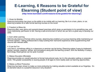 E-Learning, 6 Reasons to be Grateful for
Elearning (Student point of view)
(http://www.learndash.com/6-reasons-to-be-grateful-for-elearning/)
1. Gives Us Mobility
Elearning technology has given us the ability to be mobile with our learning. Be it on a train, plane, or car,
elearning enables us to take formal learning courses on the move!
2. Freedom to Mess-Up
Elearning often uses game and scenario-based exercises which gives us permission to try something new, and
more importantly, permission to fail. Having a safe environment in which we can fail is a great way to develop our
skills.
3. Earn while Learning
With the abundance of formal online courses, elearning has enabled us to pursue learning while maintaining our
full-time careers – letting professionals to keep building their real-world experience while supplementing their
resume with relevant skills.
4. It can be Fun
Let’s face it, sometimes sitting in a classroom or seminar can be boring. Elearning makes it easy to implement
games, quizzes, graphics, stories, and simulations along with the learning content. With the flexibility in today’s
technology, these games can be quite involved!
5. Makes Education Affordable
Elearning provides an overall reduction to formal instructional costs, be it in the education setting or corporate
world. This greater accessibility is causing people of all ages to more readily seek out learning opportunities.
6. Makes us More Productive
Elearning has been shown to make us more productive by making valuable content available at our fingertips. It’s
on-demand nature is a powerful resource in any situation!.

 