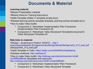 Documents & Material
Learning material
Mission Presentation material
Mission Hand-on Training Instructions
Addie Template (Addie v1 template simple.docx)
Edukata learning activity template (Edukata_learning activity template.docx)
How to make Video toolkit:
 Component 2 / Worksheet: Implementation Plan Framework
(Implementation Plan Framework.rtf)
 Component 3 / Worksheet: Video Storyboard Template(Component3Video Storyboard Template.rtf)
Web links to material:
SeOppi – eLearning in Finland 03/2013 - http://
www.eoppimiskeskus.fi/images/stories/SeOppi/lehdet/SeOppi-lehti_313_low2.pdf
(SeOppi-lehti_313_low2.pdf
Addie Template in Trello: https://trello.com/b/2hKNWiUl/addietemp
Edukata workbook: http://edukata.fi/
How to make Video toolkit: http://ictforag.org/video/introduction.html#.
UuORRbQ8KaE (templates and resources:
http://ictforag.org/video/resources.html#.UuUjArQ8KaE)
 Component 2 / Worksheet: Implementation Plan Framework
 Component 3 / Worksheet: Video Storyboard Template

 