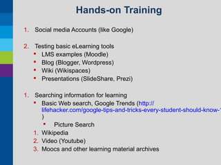 Hands-on Training
1. Social media Accounts (like Google)
2. Testing basic eLearning tools
 LMS examples (Moodle)
 Blog (Blogger, Wordpress)
 Wiki (Wikispaces)
 Presentations (SlideShare, Prezi)

1. Searching information for learning
 Basic Web search, Google Trends (http://
lifehacker.com/google-tips-and-tricks-every-student-should-know-1
)
 Picture Search
1. Wikipedia
2. Video (Youtube)
3. Moocs and other learning material archives

 