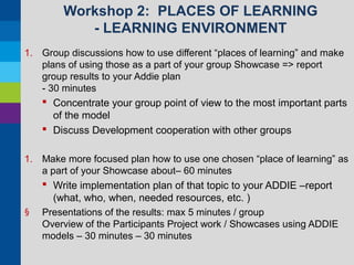 Workshop 2: PLACES OF LEARNING
- LEARNING ENVIRONMENT
1. Group discussions how to use different “places of learning” and make
plans of using those as a part of your group Showcase => report
group results to your Addie plan
- 30 minutes

 Concentrate your group point of view to the most important parts
of the model
 Discuss Development cooperation with other groups
1. Make more focused plan how to use one chosen “place of learning” as
a part of your Showcase about– 60 minutes

§

 Write implementation plan of that topic to your ADDIE –report
(what, who, when, needed resources, etc. )
Presentations of the results: max 5 minutes / group
Overview of the Participants Project work / Showcases using ADDIE
models – 30 minutes – 30 minutes

 