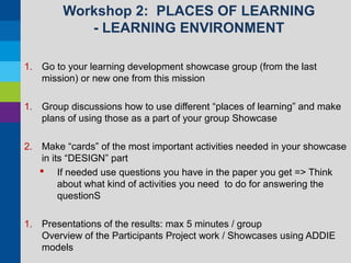 Workshop 2: PLACES OF LEARNING
- LEARNING ENVIRONMENT
1. Go to your learning development showcase group (from the last
mission) or new one from this mission
1. Group discussions how to use different “places of learning” and make
plans of using those as a part of your group Showcase
2. Make “cards” of the most important activities needed in your showcase
in its “DESIGN” part
 If needed use questions you have in the paper you get => Think
about what kind of activities you need to do for answering the
questionS
1. Presentations of the results: max 5 minutes / group
Overview of the Participants Project work / Showcases using ADDIE
models

 