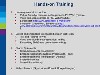 Hands-on Training
1.

Learning material production

Picture from digi camera / mobile phone to PC / Web (Picasa)

Video from video camera to PC / Web (Youtube)

Screencast (http://www.screencast-o-matic.com/

Simulation (Meshmoon, Solidworks: http://
www.solidworks.com/sw/resources/videos/fundamentals-solidworks-3d-cad.h
)

1.

Linking and embedding information between Web Tools
1. Text and Pictures to Wiki
2. Video and SlideShare presentation to Blog
3. Embedding SlideShare presentation to blog

1.

Shared Dokuments

Shared dokuments (GoogleDocs)

Shared presentations (Google Presentation, Prezi)

Shared boogmarks to blog (Diigo, Delicious)

Shared Mindmaps

Shared Story (Storyfy)

§

Webconference (Skype, AdobeConnet, Google Hangout)

 