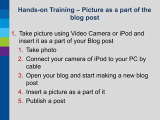Hands-on Training – Picture as a part of the
blog post
1. Take picture using Video Camera or iPod and
insert it as a part of your Blog post
1. Take photo
2. Connect your camera of iPod to your PC by
cable
3. Open your blog and start making a new blog
post
4. Insert a picture as a part of it
5. Publish a post

 