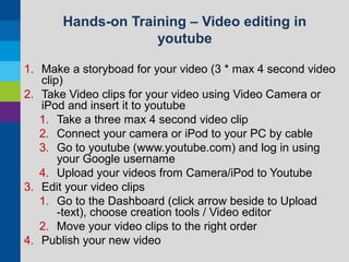 Hands-on Training – Video editing in
youtube
1. Make a storyboad for your video (3 * max 4 second video
clip)
2. Take Video clips for your video using Video Camera or
iPod and insert it to youtube
1. Take a three max 4 second video clip
2. Connect your camera or iPod to your PC by cable
3. Go to youtube (www.youtube.com) and log in using
your Google username
4. Upload your videos from Camera/iPod to Youtube
3. Edit your video clips
1. Go to the Dashboard (click arrow beside to Upload
-text), choose creation tools / Video editor
2. Move your video clips to the right order
4. Publish your new video

 