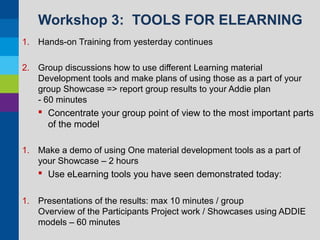 Workshop 3: TOOLS FOR ELEARNING
1. Hands-on Training from yesterday continues
2. Group discussions how to use different Learning material
Development tools and make plans of using those as a part of your
group Showcase => report group results to your Addie plan
- 60 minutes

 Concentrate your group point of view to the most important parts
of the model
1. Make a demo of using One material development tools as a part of
your Showcase – 2 hours

 Use eLearning tools you have seen demonstrated today:
1. Presentations of the results: max 10 minutes / group
Overview of the Participants Project work / Showcases using ADDIE
models – 60 minutes

 
