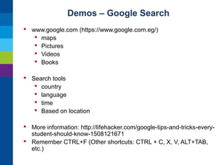 Demos – Google Search
 www.google.com (https://www.google.com.eg/)
 maps
 Pictures
 Videos
 Books
 Search tools
 country
 language
 time
 Based on location
 More information: http://lifehacker.com/google-tips-and-tricks-everystudent-should-know-1508121671
 Remember CTRL+F (Other shortcuts: CTRL + C, X, V, ALT+TAB,
etc.)

 