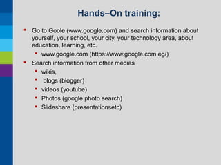 Hands–On training:
 Go to Goole (www.google.com) and search information about
yourself, your school, your city, your technology area, about
education, learning, etc.
 www.google.com (https://www.google.com.eg/)
 Search information from other medias
 wikis,
 blogs (blogger)
 videos (youtube)
 Photos (google photo search)
 Slideshare (presentationsetc)

 