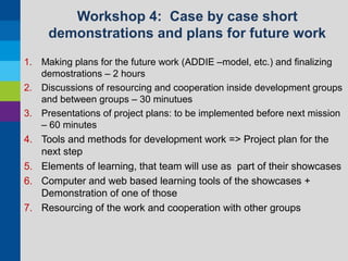 Workshop 4: Case by case short
demonstrations and plans for future work
1. Making plans for the future work (ADDIE –model, etc.) and finalizing
demostrations – 2 hours
2. Discussions of resourcing and cooperation inside development groups
and between groups – 30 minutues
3. Presentations of project plans: to be implemented before next mission
– 60 minutes

4. Tools and methods for development work => Project plan for the
next step
5. Elements of learning, that team will use as part of their showcases
6. Computer and web based learning tools of the showcases +
Demonstration of one of those
7. Resourcing of the work and cooperation with other groups

 