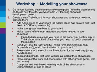 Workshop : Modelling your showcase
1.

Go to your learning development showcase group (from the last mission)
or decide new topic for you/your team 21st learning showcase
development project
2. Create a new Trello board for your showcase and write your next step
plans to there
 Add Addie steps to your board (all addies steps has an own “list”, just
like in ADDIEtemp –example)
 Invite your group members to your board
 Make “cards” of the most important activities needed in your
showcase
 If needed use questions you have in the paper you get first day =>
Think about what kind of activities you need to do for answering
the question
 Send Mr Timo, Mr Fady and Mr Pekka (timo.rainio@gmail.com,
fadysalahbm@gmail.com) invitation to your board
3. Presentations of the results: => Project plan for the next step (using
ADDIE model)
1. Tools and methods, that team will use as part of their showcases
2. Resourcing of the work and cooperation with other groups (what, who
and when)
3. Computer and web based learning tools of the showcases +
Demonstration of one of those

 