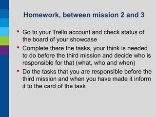 Homework, between mission 2 and 3
 Go to your Trello account and check status of
the board of your showcase
 Complete there the tasks, your think is needed
to do before the third mission and decide who is
responsible for that (what, who and when)
 Do the tasks that you are responsible before the
third mission and when you have made it inform
it to the card of the task

 