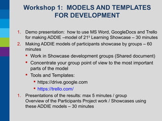 Workshop 1: MODELS AND TEMPLATES
FOR DEVELOPMENT
1. Demo presentation: how to use MS Word, GoogleDocs and Trello
for making ADDIE –model of 21St Learning Showcase – 30 minutes
2. Making ADDIE models of participants showcase by groups – 60
minutes

 Work in Showcase development groups (Shared document)
 Concentrate your group point of view to the most important
parts of the model
 Tools and Templates:
 https://drive.google.com
 https://trello.com/
1. Presentations of the results: max 5 minutes / group
Overview of the Participants Project work / Showcases using
these ADDIE models – 30 minutes

 