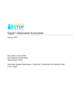 Egypt’s Innovation Ecosystem
January 2012
Eng. Marwa Alaa El-Din
Eng. Mohamed Nabil Kash
Sherif Fahmy, Ph.D.
Innovation Support Department - Science & Technology Development Fund
Cairo, Egypt
 