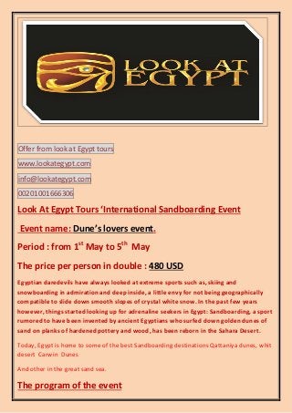 Offer from look at Egypt tours
www.lookategypt.com
info@lookategypt.com
00201001666306

Look At Egypt Tours ‘International Sandboarding Event
Event name: Dune’s lovers event.
Period : from 1st May to 5th May
The price per person in double : 480 USD
Egyptian daredevils have always looked at extreme sports such as, skiing and
snowboarding in admiration and deep inside, a little envy for not being geographically
compatible to slide down smooth slopes of crystal white snow. In the past few years
however, things started looking up for adrenaline seekers in Egypt: Sandboarding, a sport
rumored to have been invented by ancient Egyptians who surfed down golden dunes of
sand on planks of hardened pottery and wood, has been reborn in the Sahara Desert.
Today, Egypt is home to some of the best Sandboarding destinations Qattaniya dunes, whit
desert Carwin Dunes
And other in the great sand sea.

The program of the event

 