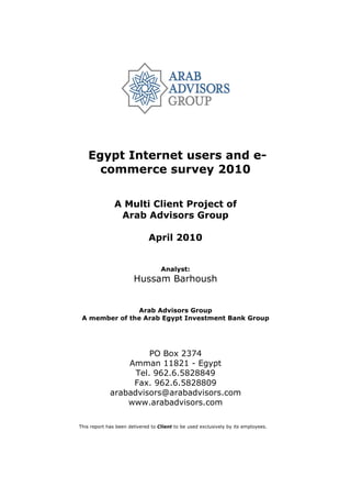 Egypt Internet users and e-
      commerce survey 2010

               A Multi Client Project of
                Arab Advisors Group

                              April 2010


                                   Analyst:
                       Hussam Barhoush


               Arab Advisors Group
 A member of the Arab Egypt Investment Bank Group




                       PO Box 2374
                 Amman 11821 - Egypt
                   Tel. 962.6.5828849
                  Fax. 962.6.5828809
             arabadvisors@arabadvisors.com
                 www.arabadvisors.com

This report has been delivered to Client to be used exclusively by its employees.
 