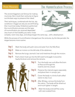 The Mummification Process
1
The ancient Egyptians are famous for making
mummies. But it took them centuries to figure
out the best ways to preserve their dead.
Their techniques, combined with the hot, dry
conditions in Egypt are why we are still finding
their mummies today. Embalmers performed
the mummification process and the type
of mummification you received depended
very much on how wealthy you were. It was
complex, took many days, and always began the same way…with a dead person.
While the process of mummification changed over the centuries, by the late periods, the
stages became more routine:
Step 1: 	
Wash the body with palm wine and water from the Nile River.
Step 2: 	 Make an incision on the left-side of the abdomen.
Step 3: 	
Remove the lungs, stomach, liver and intestines through the incision.
Step 4: 	
Push a brain hook up into the left nostril and jiggle it around to
liquify the brain and remove the remains.
Step 5: 	
Turn the body over and allow the brain
to flow out through the
nostrils and into a bowl.
Step 6: 	
Preserve the internal organs separately
and place them in canopic jars.
Step 7: 	
Cover the body in a kind of salt called
natron to dry it out.
Step 8: 	
After 40 days, remove the body from
the natron. The body will be dried out
and much lighter in weight.
Step 9: 	
Wash the body and stuff the cavity
with resin-soaked linen.
content
 