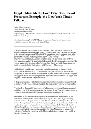 Egypt – Mass Media Gave Fake Numbersof
Protesters. Example:the New York Times
Fallacy
Poster: Megalommatis
Date: Feb 19, 2011 9:21am
Forum:democracy_now
Subject: Egypt – Mass Media Gave Fake Numbers of Protesters. Example: the New
York Times Fallacy
https://archive.org/post/349052/egypt-mass-media-gave-fake-numbers-of-
protesters-example-the-new-york-times-fallacy
--------------------------------------------------
In two earlier articles published under the titles ‘’The Collapse of the Mubarak
Regime and the Re-birth of Egypt’’ (http://www.buzzle.com/articles/the-collapse-
of-the-mubarak-regime-and-the-re-birth-of-egypt.html), and ‘’Egypt in Crisis, Self-
governed Cairo, and the Emergence of Egypt’s Civil Society’’
(http://www.buzzle.com/articles/egypt-in-crisis-self-governed-cairo-and-the-
emergence-of-egypts-civil-society.html), I expanded on the underlying reasons of the
present socio-political upheaval in Egypt, and on the socio-political developments
that took place in Cairo during the week 28 January – 3 February.
I added that it would be very simplistic to establish a divide of the type ‘’civil,
democratic society supporters vs. an autocratic regime’’, and I specified that for
many long decades the Western mass media diffused worldwide an altered image of
the Egyptian reality, thus helping the local regime myths remain intact in Egypt, and
the global public opinion stay in mysteries.
In the present article, I will offer a striking example of journalistic fallacy published
in the New York Times, which contradicts the diagram they offered to their readers.
‘’Hundreds of thousands’’ were never in Tahrir square prior to Mubarak’s removal
on 11 February 2011,because presently, the famous Down Town Cairo square simply
cannot accommodate even 100000 (one hundred thousand) people.
As a matter of fact, in front of the Egyptian Museum and on the back side of the
former Nile Hilton (that is under reconstruction) and the Arab League building,
there are works at the grounds in the sizeable area that was in the past the Tahrir bus
station. During the recent manifestations, not a single protester had access to the said
construction area which remained out of reach for all; similarly, the small street
which, alongside the aforementioned area, leads from the back entrance of the Arab
League building to the main entrance of the Egyptian Museum was sealed off to
protesters. Finally, the courtyard of the Mogama building remained inaccessible to
the gathering people.
 